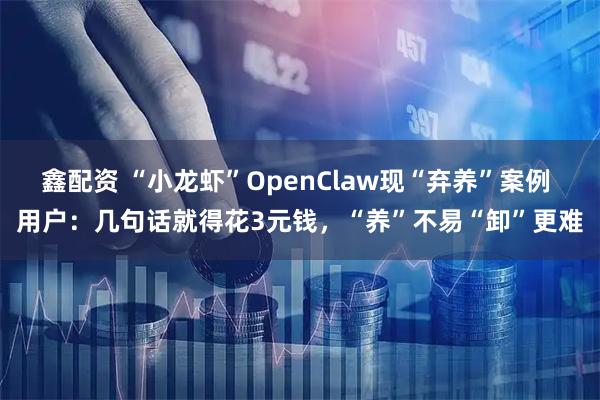 鑫配资 “小龙虾”OpenClaw现“弃养”案例 用户：几句话就得花3元钱，“养”不易“卸”更难