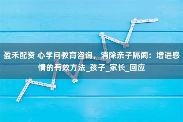 盈禾配资 心学问教育咨询，消除亲子隔阂：增进感情的有效方法_孩子_家长_回应