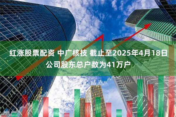 红涨股票配资 中广核技 截止至2025年4月18日公司股东总户数为41万户