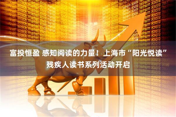 富投恒盈 感知阅读的力量！上海市“阳光悦读”残疾人读书系列活动开启