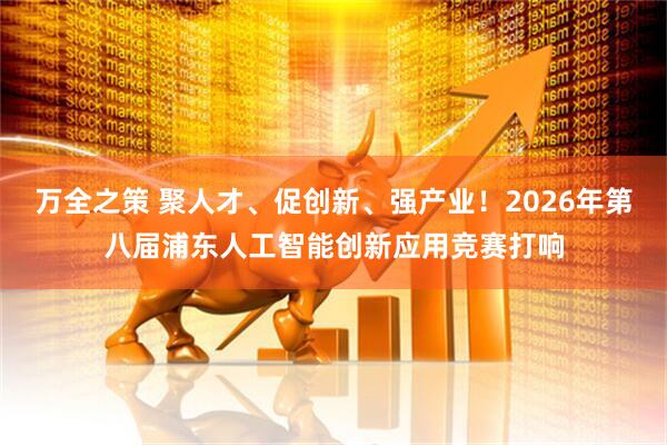 万全之策 聚人才、促创新、强产业！2026年第八届浦东人工智能创新应用竞赛打响