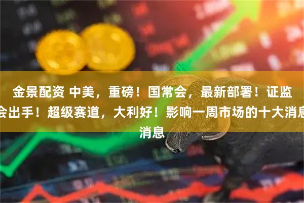 金景配资 中美，重磅！国常会，最新部署！证监会出手！超级赛道，大利好！影响一周市场的十大消息