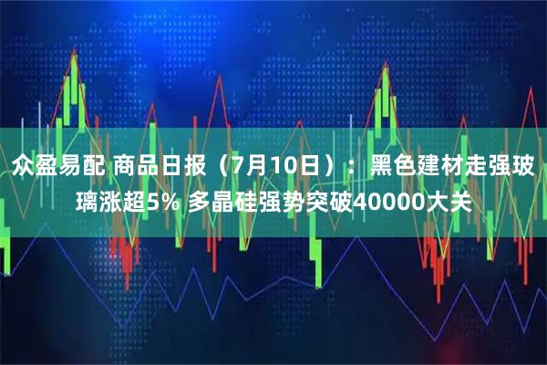 众盈易配 商品日报(7月10日):黑色建材走强玻璃涨超5% 多晶硅强势突破40000大关