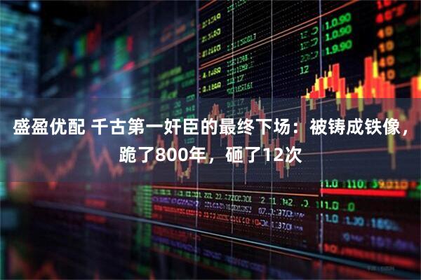 盛盈优配 千古第一奸臣的最终下场：被铸成铁像，跪了800年，砸了12次