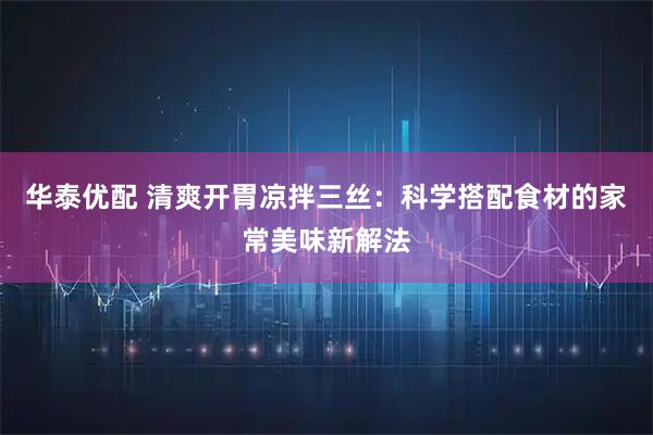 华泰优配 清爽开胃凉拌三丝：科学搭配食材的家常美味新解法