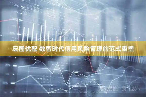 宏图优配 数智时代信用风险管理的范式重塑