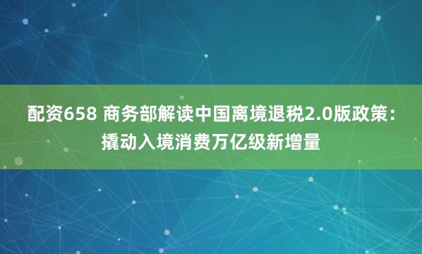 配资658 商务部解读中国离境退税2.0版政策：撬动入境消费万亿级新增量