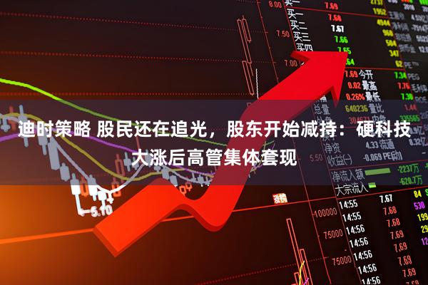 迪时策略 股民还在追光，股东开始减持：硬科技大涨后高管集体套现