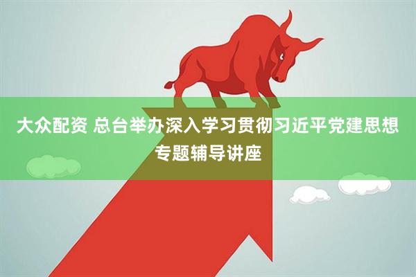 大众配资 总台举办深入学习贯彻习近平党建思想专题辅导讲座