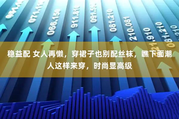 稳益配 女人再懒,穿裙子也别配丝袜,瞧下面潮人这样来穿,时尚显高级