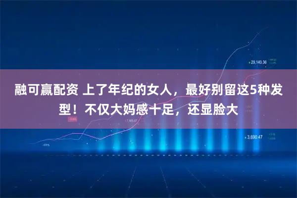 融可赢配资 上了年纪的女人,最好别留这5种发型!不仅大妈感十足,还显脸大