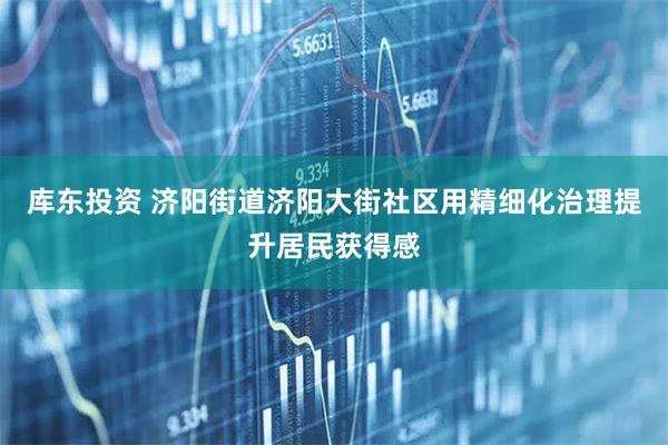 库东投资 济阳街道济阳大街社区用精细化治理提升居民获得感
