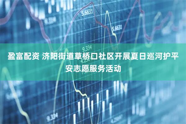 盈富配资 济阳街道草桥口社区开展夏日巡河护平安志愿服务活动