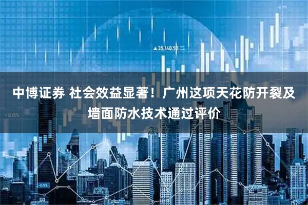 中博证券 社会效益显著！广州这项天花防开裂及墙面防水技术通过评价