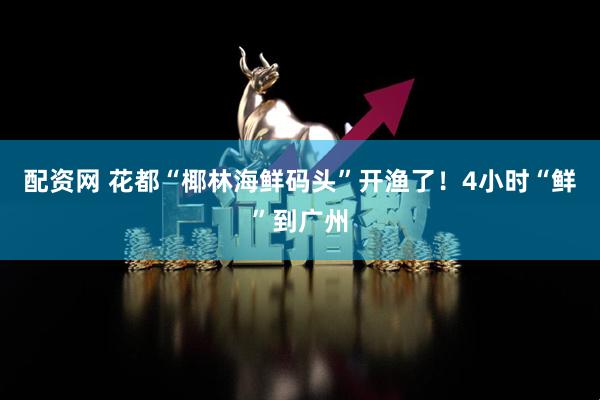 配资网 花都“椰林海鲜码头”开渔了！4小时“鲜”到广州