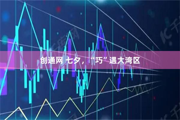 创通网 七夕，“巧”遇大湾区