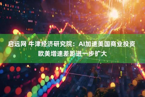 启远网 牛津经济研究院：AI加速美国商业投资 欧美增速差距进一步扩大