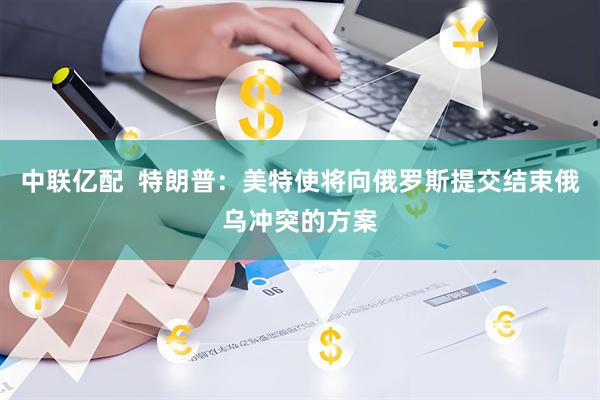中联亿配  特朗普：美特使将向俄罗斯提交结束俄乌冲突的方案